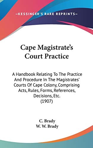 Cape Magistrate's Court Practice A Handbook Relating To The Practice And Procedure In The Magistrates' Courts Of Cape Colony, Comprising Acts, Rules, Forms, References, Decisions, Etc. (1907)