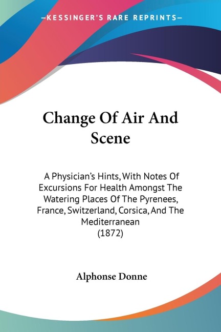 Change Of Air And Scene: A Physicians Hints, With Notes Of Excursions For Health Amongst The Watering Places Of The Pyrenees, France, Switzerland, Corsica, And The Mediterranean (1872)
