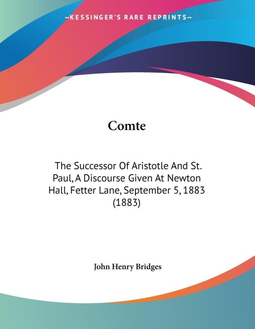 Comte: The Successor Of Aristotle And St. Paul, A Discourse Given At Newton Hall, Fetter Lane, September 5, 1883 (1883)