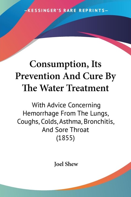 Consumption, Its Prevention And Cure By The Water Treatment: With Advice Concerning Hemorrhage From The Lungs, Coughs, Colds, Asthma, Bronchitis, And Sore Throat (1855)