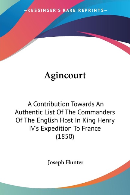 Agincourt: A Contribution Towards An Authentic List Of The Commanders Of The English Host In King Henry IVs Expedition To France (1850)