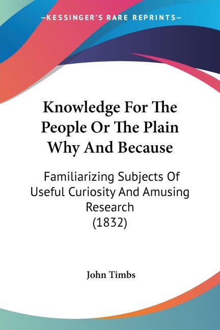 Knowledge For The People Or The Plain Why And Because: Familiarizing Subjects Of Useful Curiosity And Amusing Research (1832)