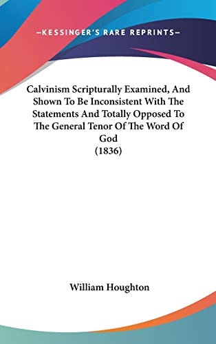 Calvinism Scripturally Examined, and Shown to Be Inconsistent with the Statements and Totally Opposed to the General Tenor of the Word of God