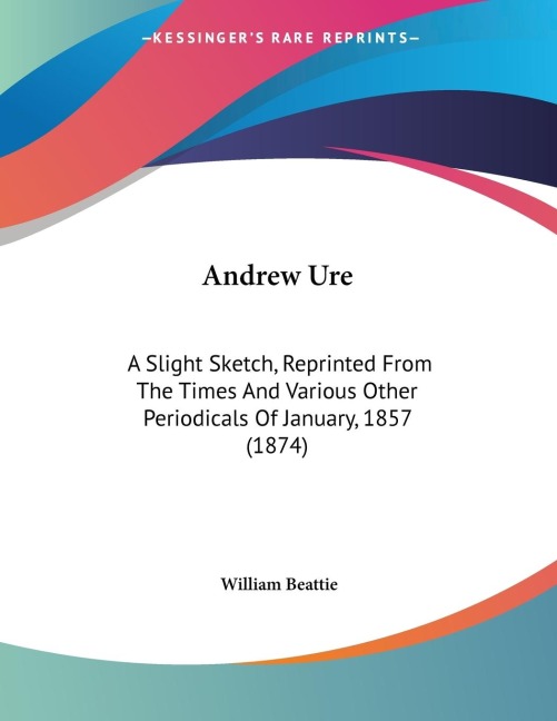 Andrew Ure: A Slight Sketch, Reprinted From The Times And Various Other Periodicals Of January, 1857 (1874)