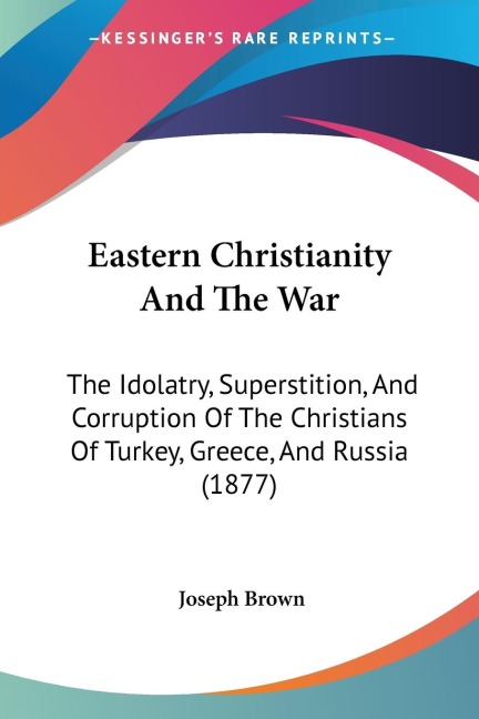 Eastern Christianity And The War: The Idolatry, Superstition, And Corruption Of The Christians Of Turkey, Greece, And Russia (1877)