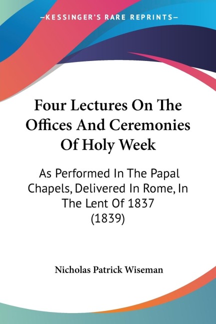 Four Lectures On The Offices And Ceremonies Of Holy Week: As Performed In The Papal Chapels, Delivered In Rome, In The Lent Of 1837 (1839)