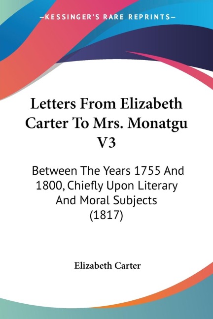 Letters From Elizabeth Carter To Mrs. Monatgu V3: Between The Years 1755 And 1800, Chiefly Upon Literary And Moral Subjects (1817)