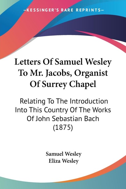 Letters Of Samuel Wesley To Mr. Jacobs, Organist Of Surrey Chapel: Relating To The Introduction Into This Country Of The Works Of John Sebastian Bach (1875)
