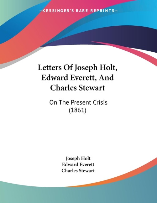 Letters Of Joseph Holt, Edward Everett, And Charles Stewart: On The Present Crisis (1861)