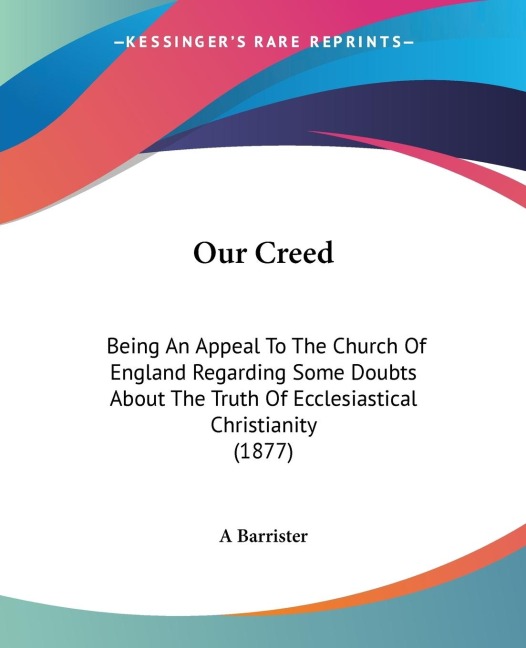 Our Creed: Being An Appeal To The Church Of England Regarding Some Doubts About The Truth Of Ecclesiastical Christianity (1877)