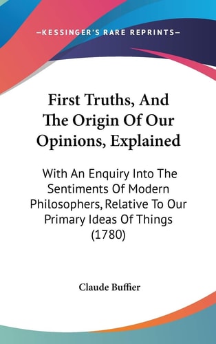First Truths, and the Origin of Our Opinions, Explained With an Enquiry Into the Sentiments of Modern Philosophers, Relative to Our Primary Ideas Of