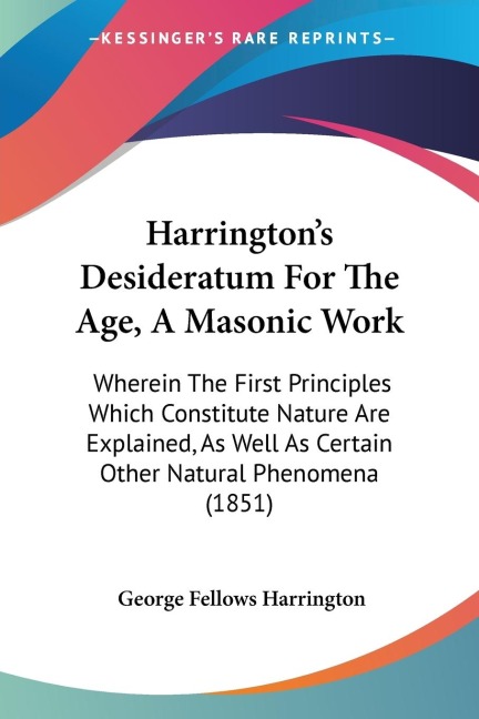 Harringtons Desideratum For The Age, A Masonic Work: Wherein The First Principles Which Constitute Nature Are Explained, As Well As Certain Other Natural Phenomena (1851)