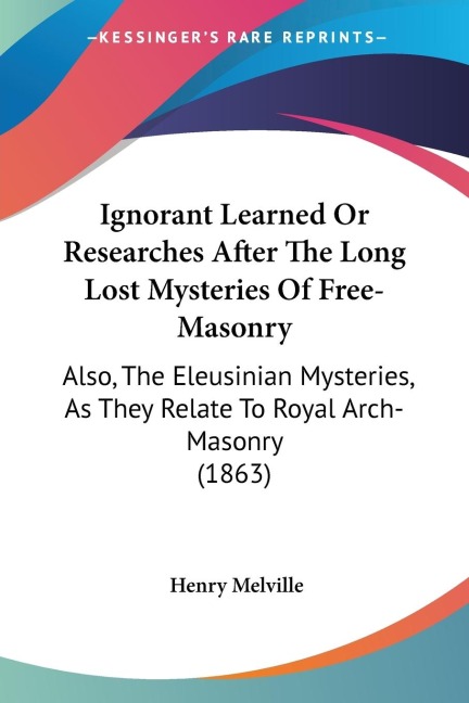 Ignorant Learned Or Researches After The Long Lost Mysteries Of Free-Masonry: Also, The Eleusinian Mysteries, As They Relate To Royal Arch-Masonry (1863)
