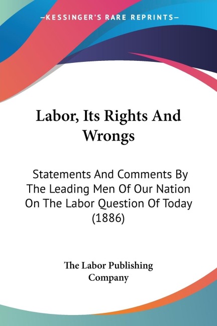 Labor, Its Rights And Wrongs: Statements And Comments By The Leading Men Of Our Nation On The Labor Question Of Today (1886)