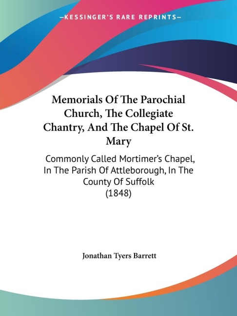 Memorials Of The Parochial Church, The Collegiate Chantry, And The Chapel Of St. Mary: Commonly Called Mortimers Chapel, In The Parish Of Attleborough, In The County Of Suffolk (1848)