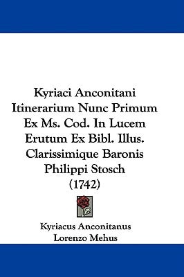 Kyriaci Anconitani Itinerarium Nunc Primum Ex Ms Cod in Lucem Erutum Ex Bibl Illus Clarissimique Baronis Philippi Stosch
