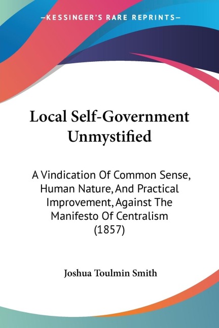 Local Self-Government Unmystified: A Vindication Of Common Sense, Human Nature, And Practical Improvement, Against The Manifesto Of Centralism (1857)