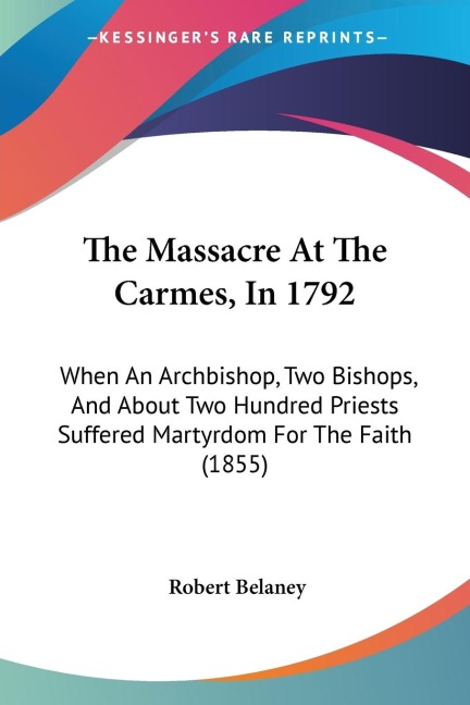 The Massacre At The Carmes, In 1792: When An Archbishop, Two Bishops, And About Two Hundred Priests Suffered Martyrdom For The Faith (1855)