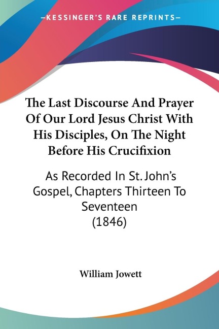 The Last Discourse And Prayer Of Our Lord Jesus Christ With His Disciples, On The Night Before His Crucifixion: As Recorded In St. Johns Gospel, Chapters Thirteen To Seventeen (1846)