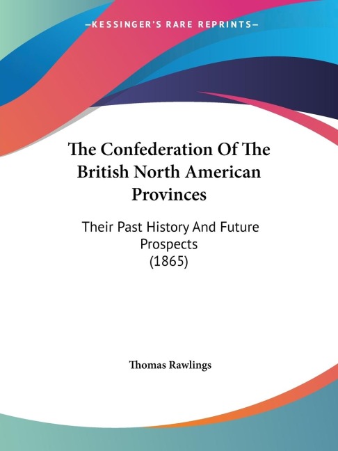The Confederation Of The British North American Provinces: Their Past History And Future Prospects (1865)