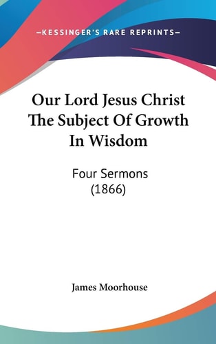 Our Lord Jesus Christ the Subject of Growth in Wisdom Four Sermons (1866)