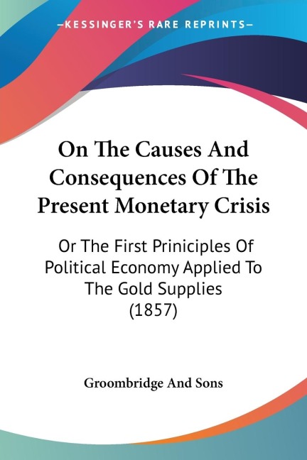On The Causes And Consequences Of The Present Monetary Crisis: Or The First Priniciples Of Political Economy Applied To The Gold Supplies (1857)