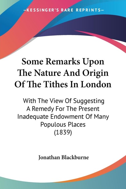 Some Remarks Upon The Nature And Origin Of The Tithes In London: With The View Of Suggesting A Remedy For The Present Inadequate Endowment Of Many Populous Places (1839)