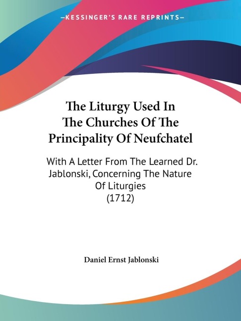 The Liturgy Used In The Churches Of The Principality Of Neufchatel: With A Letter From The Learned Dr. Jablonski, Concerning The Nature Of Liturgies (1712)