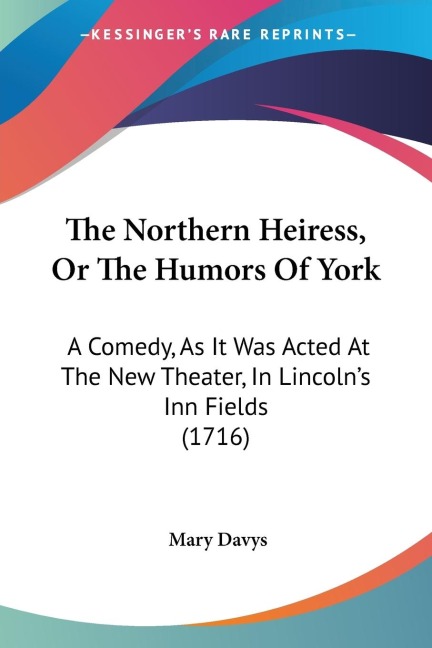 The Northern Heiress, Or The Humors Of York: A Comedy, As It Was Acted At The New Theater, In Lincolns Inn Fields (1716)