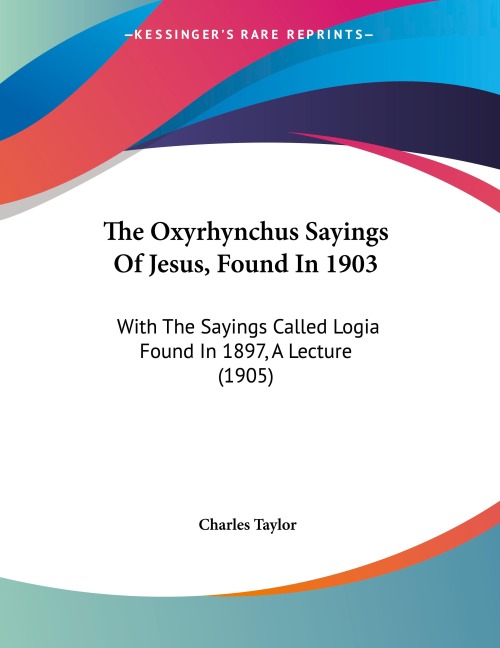 The Oxyrhynchus Sayings Of Jesus, Found In 1903: With The Sayings Called Logia Found In 1897, A Lecture (1905)