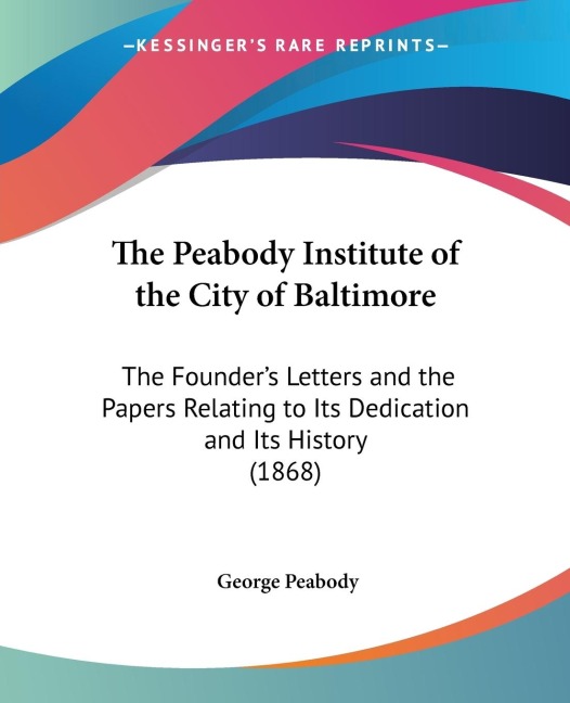 The Peabody Institute of the City of Baltimore: The Founders Letters and the Papers Relating to Its Dedication and Its History (1868)