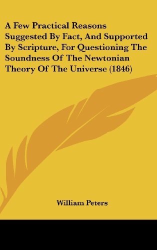 A Few Practical Reasons Suggested by Fact, and Supported by Scripture, for Questioning the Soundness of the Newtonian Theory of the Universe