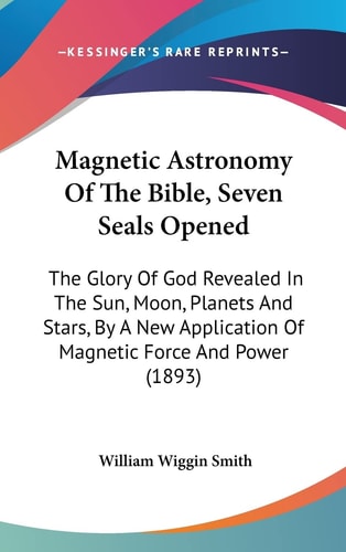 Magnetic Astronomy Of The Bible, Seven Seals Opened The Glory Of God Revealed In The Sun, Moon, Planets And Stars, By A New Application Of Magnetic Force And Power (1893)