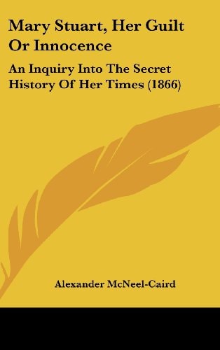 Mary Stuart, Her Guilt Or Innocence An Inquiry Into the Secret History of Her Times (1866)