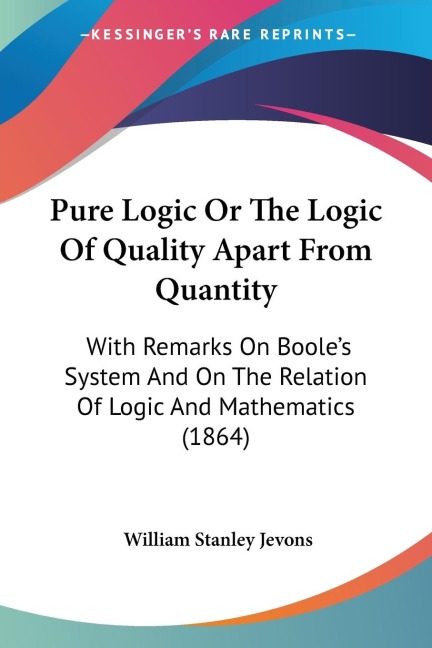 Pure Logic Or The Logic Of Quality Apart From Quantity: With Remarks On Booles System And On The Relation Of Logic And Mathematics (1864)