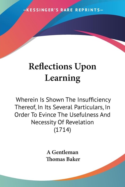 Reflections Upon Learning: Wherein Is Shown The Insufficiency Thereof, In Its Several Particulars, In Order To Evince The Usefulness And Necessity Of Revelation (1714)