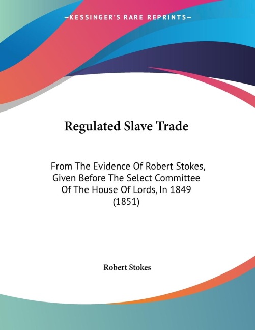 Regulated Slave Trade: From The Evidence Of Robert Stokes, Given Before The Select Committee Of The House Of Lords, In 1849 (1851)