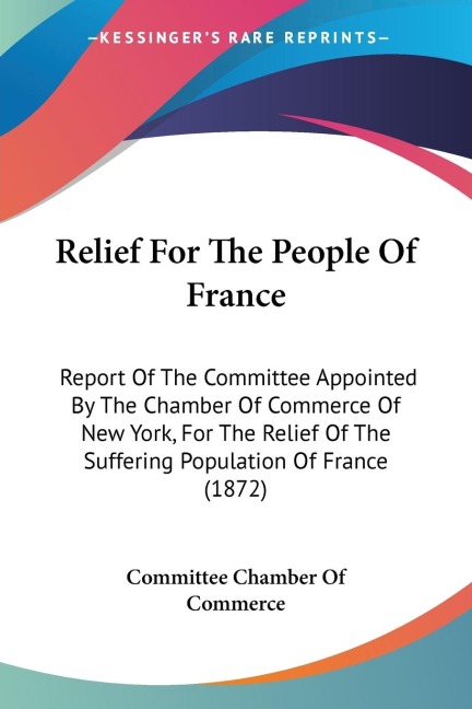 Relief For The People Of France: Report Of The Committee Appointed By The Chamber Of Commerce Of New York, For The Relief Of The Suffering Population Of France (1872)