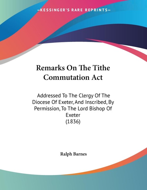 Remarks On The Tithe Commutation Act: Addressed To The Clergy Of The Diocese Of Exeter, And Inscribed, By Permission, To The Lord Bishop Of Exeter (1836)