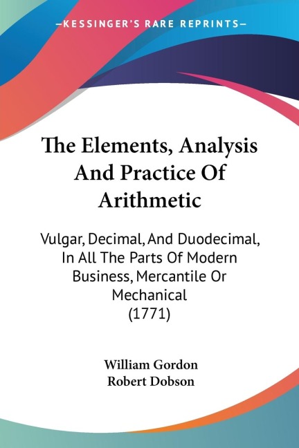 The Elements, Analysis And Practice Of Arithmetic: Vulgar, Decimal, And Duodecimal, In All The Parts Of Modern Business, Mercantile Or Mechanical (1771)