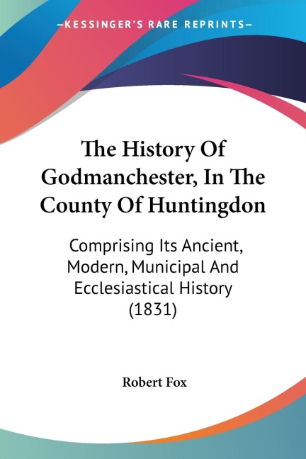 The History Of Godmanchester, In The County Of Huntingdon: Comprising Its Ancient, Modern, Municipal And Ecclesiastical History (1831)