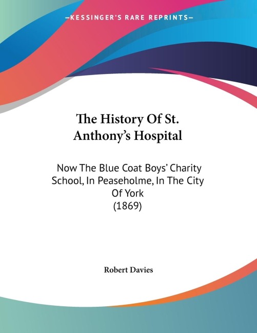 The History Of St. Anthonys Hospital: Now The Blue Coat Boys Charity School, In Peaseholme, In The City Of York (1869)