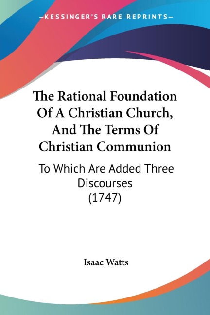 The Rational Foundation Of A Christian Church, And The Terms Of Christian Communion: To Which Are Added Three Discourses (1747)