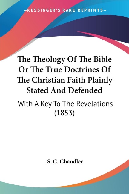 The Theology Of The Bible Or The True Doctrines Of The Christian Faith Plainly Stated And Defended: With A Key To The Revelations (1853)