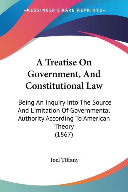 A Treatise On Government, And Constitutional Law: Being An Inquiry Into The Source And Limitation Of Governmental Authority According To American Theory (1867)
