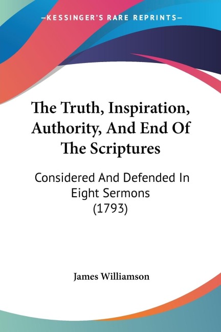 The Truth, Inspiration, Authority, And End Of The Scriptures: Considered And Defended In Eight Sermons (1793)