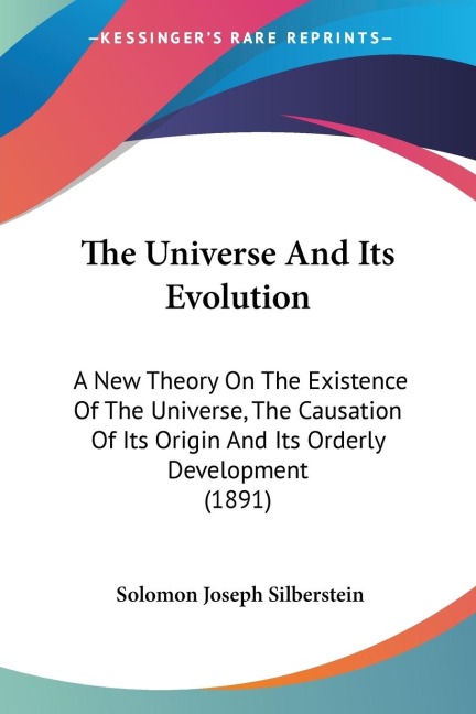 The Universe And Its Evolution: A New Theory On The Existence Of The Universe, The Causation Of Its Origin And Its Orderly Development (1891)
