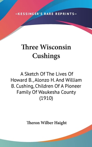 Three Wisconsin Cushings A Sketch Of The Lives Of Howard B., Alonzo H. And William B. Cushing, Children Of A Pioneer Family Of Waukesha County (1910)