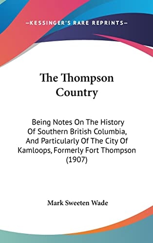 The Thompson Country Being Notes On The History Of Southern British Columbia, And Particularly Of The City Of Kamloops, Formerly Fort Thompson (1907)