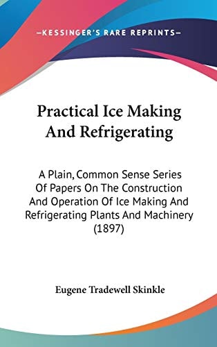 Practical Ice Making And Refrigerating A Plain, Common Sense Series Of Papers On The Construction And Operation Of Ice Making And Refrigerating Plants And Machinery (1897)